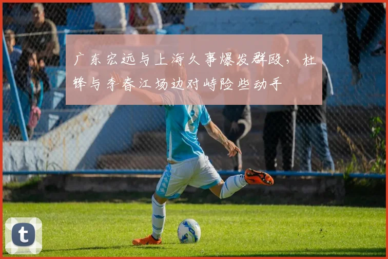 广东宏远与上海久事爆发群殴，杜锋与李春江场边对峙险些动手
