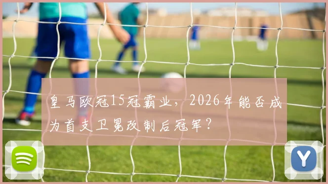 皇马欧冠15冠霸业，2026年能否成为首支卫冕改制后冠军？
